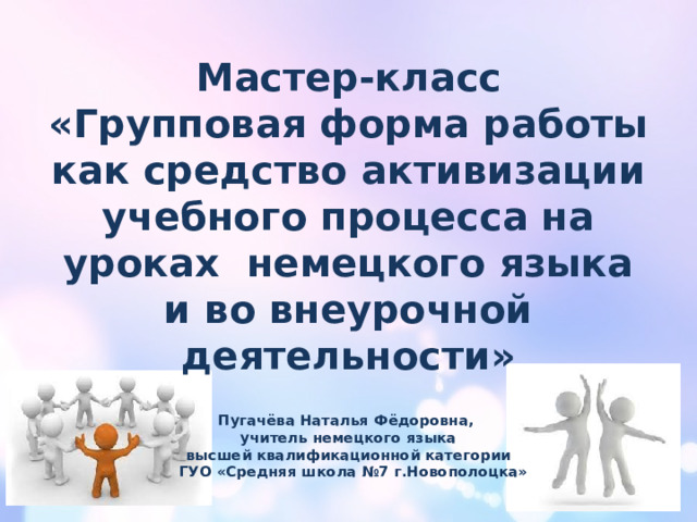Мастер-класс «Групповая форма работы как средство активизации учебного процесса на уроках  немецкого языка и во внеурочной деятельности» Пугачёва Наталья Фёдоровна, учитель немецкого языка высшей квалификационной категории  ГУО «Средняя школа №7 г.Новополоцка» 