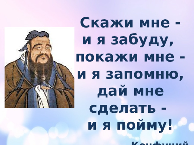 Скажи мне - и я забуду, покажи мне - и я запомню, дай мне сделать - и я пойму!  Конфуций 