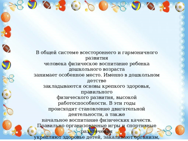 В общей системе всестороннего и гармоничного развития человека физическое воспитание ребенка дошкольного возраста занимает особенное место. Именно в дошкольном детстве закладываются основы крепкого здоровья, правильного физического развития, высокой работоспособности. В эти годы происходит становление двигательной деятельности, а также начальное воспитание физических качеств. Правильно организованные игры и спортивные развлечения укрепляют здоровье детей, закаливают организм, помогают развитию двигательного аппарата, воспитывают волевые черты характера, ценные нравственные качества, являются замечательным средством активного и разумного отдыха. 