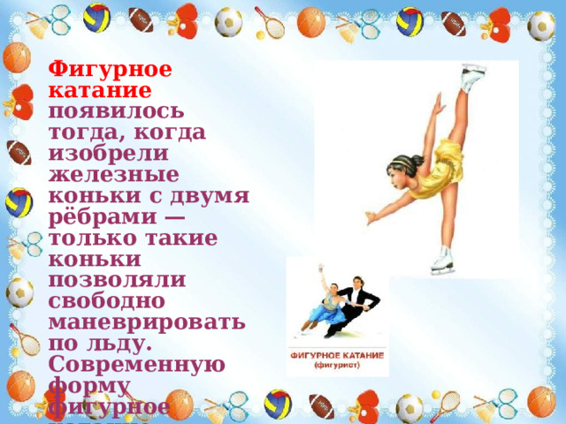 Фигурное катание появилось тогда, когда изобрели железные коньки с двумя рёбрами — только такие коньки позволяли свободно маневрировать по льду. Современную форму фигурное катание приобрело с появлением телевидения . 