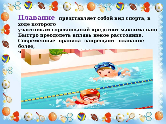 Плавание представляет собой вид спорта, в ходе которого участникам соревнований предстоит максимально Быстро преодолеть вплавь некое расстояние. Современные правила запрещают плавание более, чем на 15 метров по прямой линии. 