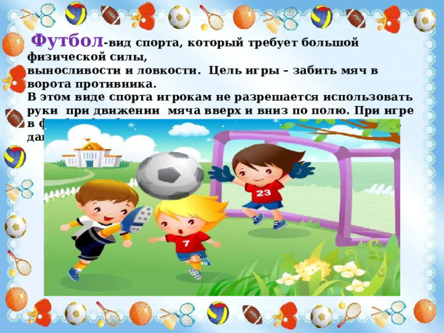  Футбол -вид спорта, который требует большой физической силы, выносливости и ловкости. Цель игры – забить мяч в ворота противника. В этом виде спорта игрокам не разрешается использовать руки при движении мяча вверх и вниз по полю. При игре в футбол футболисты должны использовать ноги. Уметь давать точные пасы в разные части футбольного поля . 