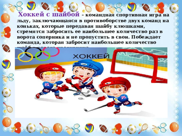 Хоккей с шайбой – командная спортивная игра на льду, заключающаяся в противоборстве двух команд на коньках, которые передавая шайбу клюшками, стремятся забросить ее наибольшее количество раз в ворота соперника и не пропустить в свои. Побеждает команда, которая забросит наибольшее количество шайб в ворота противника. 