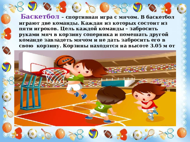  Баскетбол – спортивная игра с мячом. В баскетбол играют две команды. Каждая из которых состоит из пяти игроков. Цель каждой команды – забросить руками мяч в корзину соперника и помешать другой команде завладеть мячом и не дать забросить его в свою корзину. Корзины находятся на высоте 3.05 м от пола. 