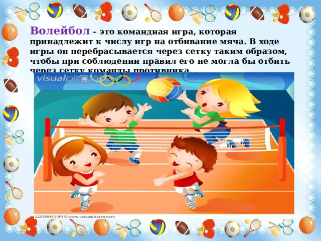 Волейбол – это командная игра, которая принадлежит к числу игр на отбивание мяча. В ходе игры он перебрасывается через сетку таким образом, чтобы при соблюдении правил его не могла бы отбить через сетку команды противника. . 