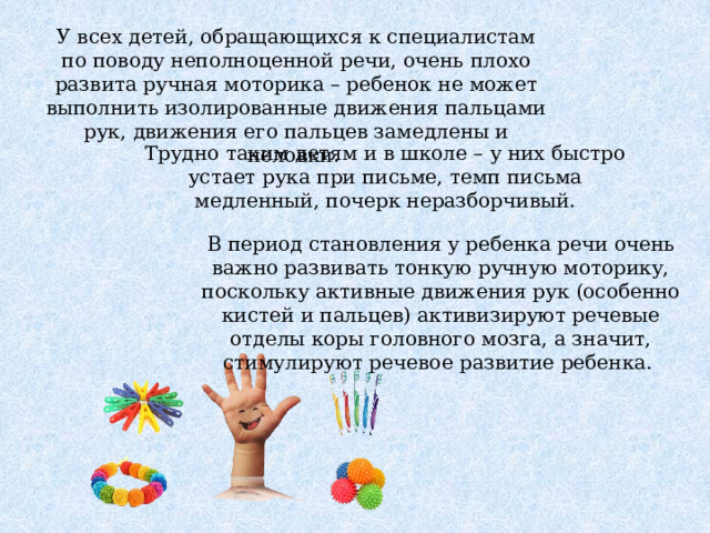 У всех детей, обращающихся к специалистам по поводу неполноценной речи, очень плохо развита ручная моторика – ребенок не может выполнить изолированные движения пальцами рук, движения его пальцев замедлены и неловки. Трудно таким детям и в школе – у них быстро устает рука при письме, темп письма медленный, почерк неразборчивый. В период становления у ребенка речи очень важно развивать тонкую ручную моторику, поскольку активные движения рук (особенно кистей и пальцев) активизируют речевые отделы коры головного мозга, а значит, стимулируют речевое развитие ребенка. 