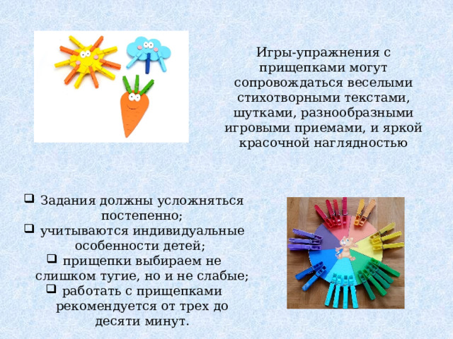 Игры-упражнения с прищепками могут сопровождаться веселыми стихотворными текстами, шутками, разнообразными игровыми приемами, и яркой красочной наглядностью Задания должны усложняться постепенно; учитываются индивидуальные особенности детей; прищепки выбираем не слишком тугие, но и не слабые; работать с прищепками рекомендуется от трех до десяти минут. 