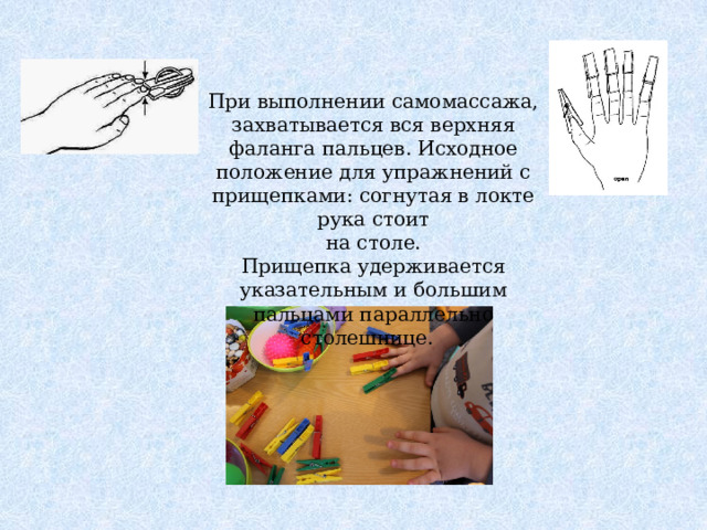 При выполнении самомассажа, захватывается вся верхняя фаланга пальцев. Исходное положение для упражнений с прищепками: согнутая в локте рука стоит  на столе. Прищепка удерживается указательным и большим пальцами параллельно столешнице.   
