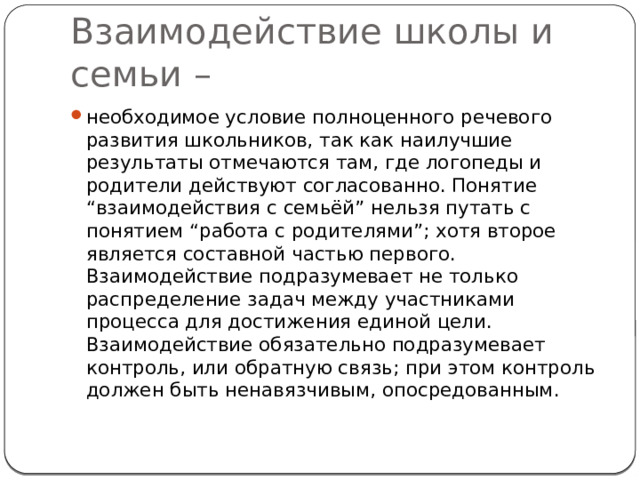 Взаимодействие школы и семьи – необходимое условие полноценного речевого развития школьников, так как наилучшие результаты отмечаются там, где логопеды и родители действуют согласованно. Понятие “взаимодействия с семьёй” нельзя путать с понятием “работа с родителями”; хотя второе является составной частью первого. Взаимодействие подразумевает не только распределение задач между участниками процесса для достижения единой цели. Взаимодействие обязательно подразумевает контроль, или обратную связь; при этом контроль должен быть ненавязчивым, опосредованным. 