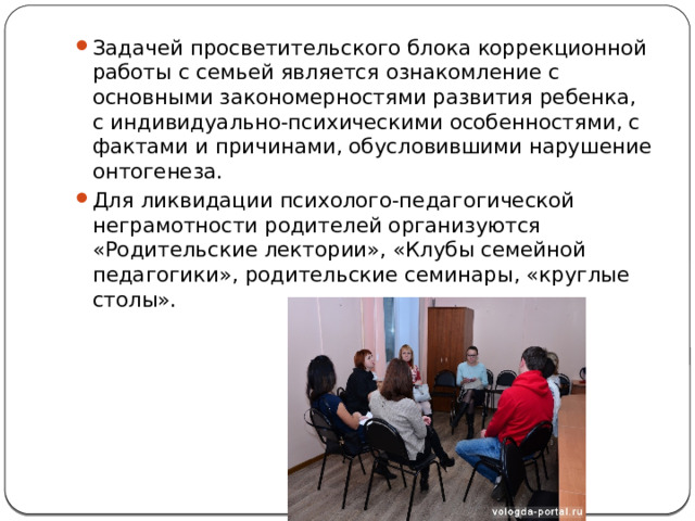 Задачей просветительского блока коррекционной работы с семьей является ознакомление с основными закономерностями развития ребенка, с индивидуально-психическими особенностями, с фактами и причинами, обусловившими нарушение онтогенеза. Для ликвидации психолого-педагогической неграмотности родителей организуются «Родительские лектории», «Клубы семейной педагогики», родительские семинары, «круглые столы». 