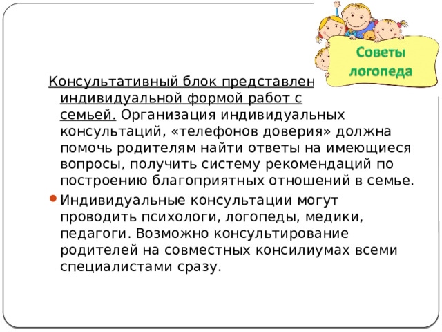 Консультативный блок представлен индивидуальной формой работ с семьей.  Организация индивидуальных консультаций, «телефонов доверия» должна помочь родителям найти ответы на имеющиеся вопросы, получить систему рекомендаций по построению благоприятных отношений в семье. Индивидуальные консультации могут проводить психологи, логопеды, медики, педагоги. Возможно консультирование родителей на совместных консилиумах всеми специалистами сразу. 