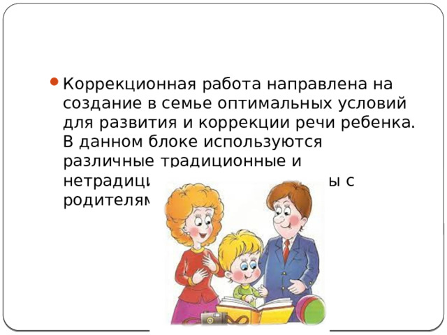 Коррекционная работа направлена на создание в семье оптимальных условий для развития и коррекции речи ребенка. В данном блоке используются различные традиционные и нетрадиционные формы работы с родителями. 