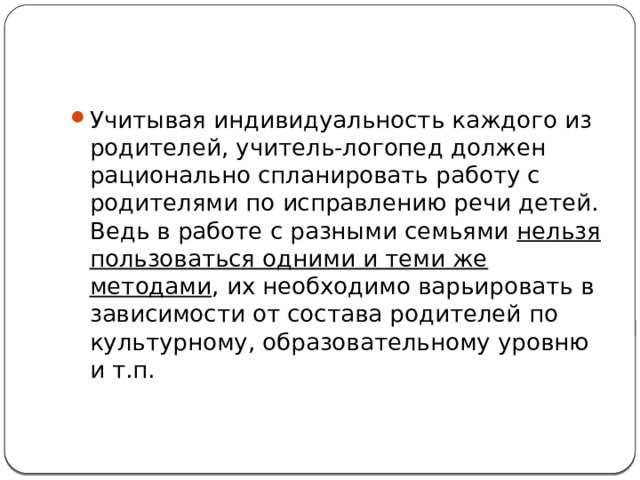 Учитывая индивидуальность каждого из родителей, учитель-логопед должен рационально спланировать работу с родителями по исправлению речи детей. Ведь в работе с разными семьями нельзя пользоваться одними и теми же методами , их необходимо варьировать в зависимости от состава родителей по культурному, образовательному уровню и т.п. 