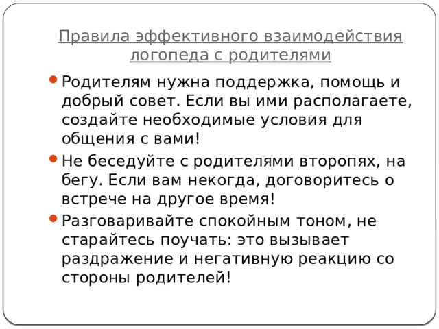 Правила эффективного взаимодействия логопеда с родителями Родителям нужна поддержка, помощь и добрый совет. Если вы ими располагаете, создайте необходимые условия для общения с вами! Не беседуйте с родителями второпях, на бегу. Если вам некогда, договоритесь о встрече на другое время! Разговаривайте спокойным тоном, не старайтесь поучать: это вызывает раздражение и негативную реакцию со стороны родителей! 