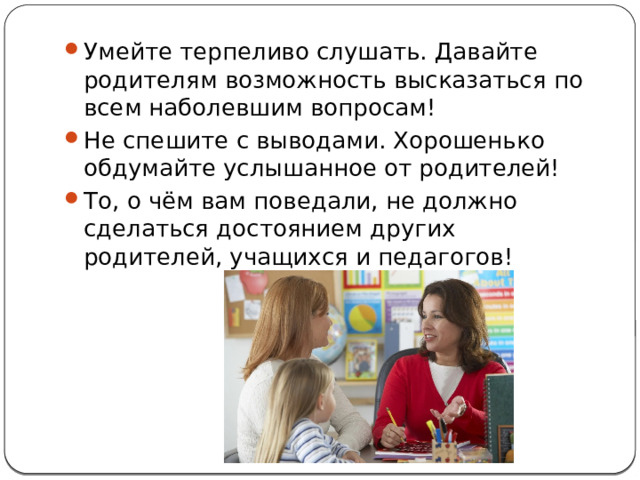 Умейте терпеливо слушать. Давайте родителям возможность высказаться по всем наболевшим вопросам! Не спешите с выводами. Хорошенько обдумайте услышанное от родителей! То, о чём вам поведали, не должно сделаться достоянием других родителей, учащихся и педагогов! 