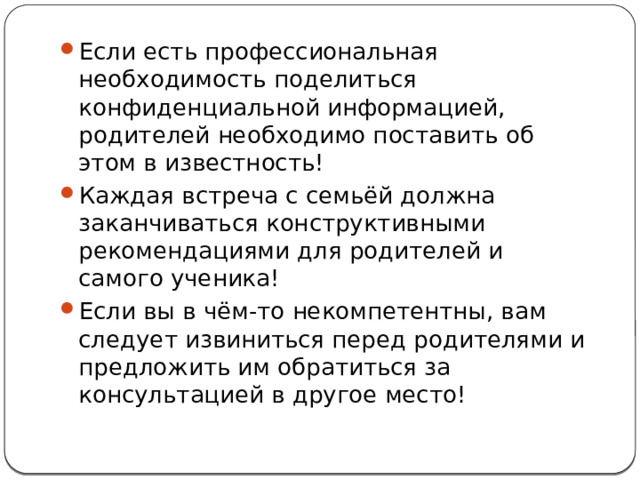Если есть профессиональная необходимость поделиться конфиденциальной информацией, родителей необходимо поставить об этом в известность! Каждая встреча с семьёй должна заканчиваться конструктивными рекомендациями для родителей и самого ученика! Если вы в чём-то некомпетентны, вам следует извиниться перед родителями и предложить им обратиться за консультацией в другое место! 