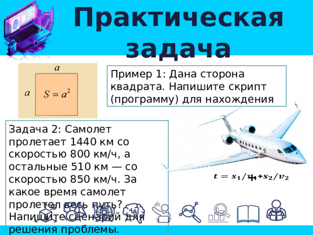 Практическая задача Пример 1: Дана сторона квадрата. Напишите скрипт (программу) для нахождения Задача 2: Самолет пролетает 1440 км со скоростью 800 км/ч, а остальные 510 км — со скоростью 850 км/ч. За какое время самолет пролетел весь путь? Напишите сценарий для решения проблемы. +   