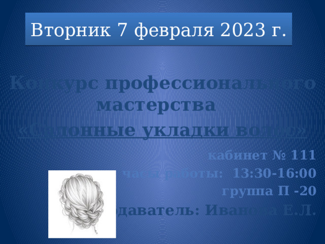 Вторник 7 февраля 2023 г.  Конкурс профессионального мастерства «Салонные укладки волос»      кабинет № 111 часы работы: 13:30-16:00 группа П -20 Преподаватель: Иванова Е.Л.  