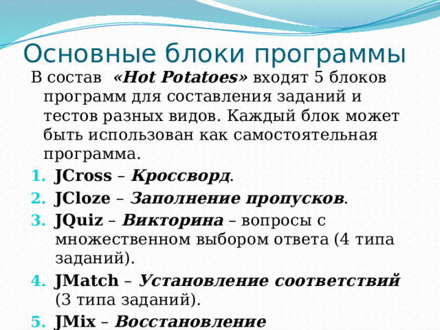 Основные блоки программы В состав «Hot Potatoes» входят 5 блоков программ для составления заданий и тестов разных видов. Каждый блок может быть использован как самостоятельная программа. JCross – Кроссворд . JCloze – Заполнение пропусков . JQuiz – Викторина – вопросы с множественном выбором ответа (4 типа заданий). JMatch – Установление соответствий (3 типа заданий). JMix – Восстановление последовательности . 