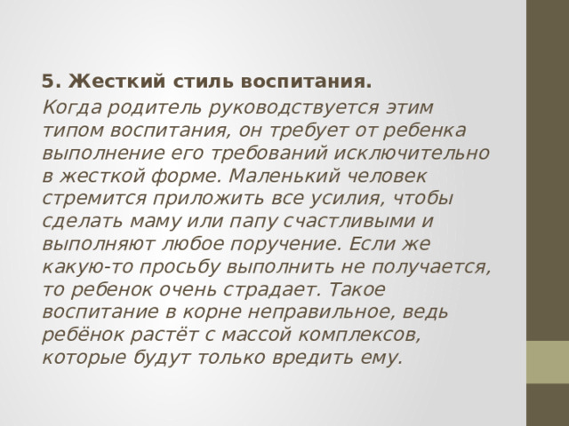 5. Жесткий стиль воспитания. Когда родитель руководствуется этим типом воспитания, он требует от ребенка выполнение его требований исключительно в жесткой форме. Маленький человек стремится приложить все усилия, чтобы сделать маму или папу счастливыми и выполняют любое поручение. Если же какую-то просьбу выполнить не получается, то ребенок очень страдает. Такое воспитание в корне неправильное, ведь ребёнок растёт с массой комплексов, которые будут только вредить ему. 
