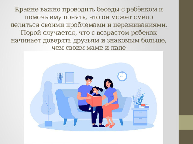 Крайне важно проводить беседы с ребёнком и помочь ему понять, что он может смело делиться своими проблемами и переживаниями. Порой случается, что с возрастом ребенок начинает доверять друзьям и знакомым больше, чем своим маме и папе 