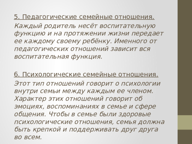 5. Педагогические семейные отношения. Каждый родитель несёт воспитательную функцию и на протяжении жизни передает ее каждому своему ребёнку. Именного от педагогических отношений зависит вся воспитательная функция.  6. Психологические семейные отношения. Этот тип отношений говорит о психологии внутри семьи между каждым ее членом. Характер этих отношений говорит об эмоциях, воспоминаниях в семье и сфере общения. Чтобы в семье были здоровые психологические отношения, семья должна быть крепкой и поддерживать друг друга во всем. 
