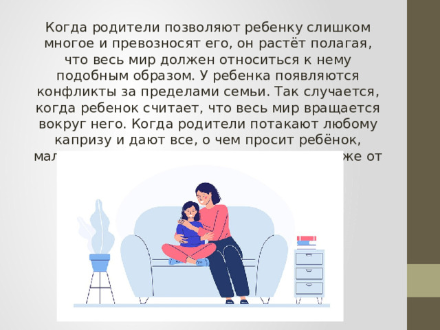 Когда родители позволяют ребенку слишком многое и превозносят его, он растёт полагая, что весь мир должен относиться к нему подобным образом. У ребенка появляются конфликты за пределами семьи. Так случается, когда ребенок считает, что весь мир вращается вокруг него. Когда родители потакают любому капризу и дают все, о чем просит ребёнок, малыш привыкает к этому и ожидает того же от всего мира. 