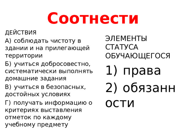 Соотнести ДЕЙСТВИЯ А)  соблюдать чистоту в здании и на прилегающей территории Б)  учиться добросовестно, систематически выполнять домашние задания В)  учиться в безопасных, достойных условиях Г)  получать информацию о критериях выставления отметок по каждому учебному предмету ЭЛЕМЕНТЫ СТАТУСА  ОБУЧАЮЩЕГОСЯ 1)  права 2)  обязанности 