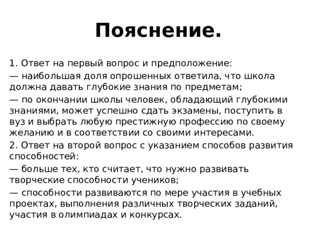 Пояснение. 1. Ответ на первый вопрос и предположение: — наибольшая доля опрошенных ответила, что школа должна давать глубокие знания по предметам; — по окончании школы человек, обладающий глубокими знаниями, может успешно сдать экзамены, поступить в вуз и выбрать любую престижную профессию по своему желанию и в соответствии со своими интересами. 2. Ответ на второй вопрос с указанием способов развития способностей: — больше тех, кто считает, что нужно развивать творческие способности учеников; — способности развиваются по мере участия в учебных проектах, выполнения различных творческих заданий, участия в олимпиадах и конкурсах. 