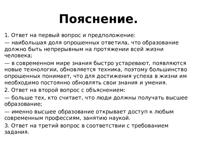 Пояснение. 1. Ответ на первый вопрос и предположение: — наибольшая доля опрошенных ответила, что образование должно быть непрерывным на протяжении всей жизни человека; — в современном мире знания быстро устаревают, появляются новые технологии, обновляется техника, поэтому большинство опрошенных понимает, что для достижения успеха в жизни им необходимо постоянно обновлять свои знания и умения. 2. Ответ на второй вопрос с объяснением: — больше тех, кто считает, что люди должны получать высшее образование; — именно высшее образование открывает доступ к любым современным профессиям, занятию наукой. 3. Ответ на третий вопрос в соответствии с требованием задания. 