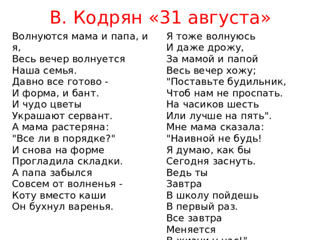 В. Кодрян «31 августа» Волнуются мама и папа, и я,  Весь вечер волнуется  Наша семья. Давно все готово -  И форма, и бант.  И чудо цветы  Украшают сервант. Я тоже волнуюсь  И даже дрожу,  За мамой и папой  Весь вечер хожу; А мама растеряна:  