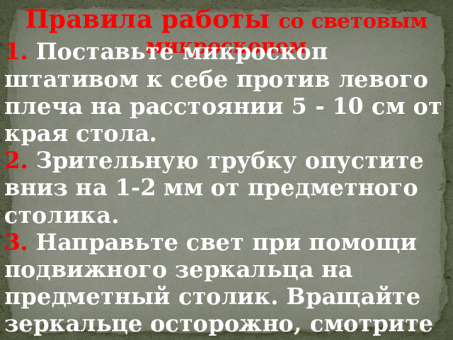 Правила работы со световым микроскопом 1.  Поставьте микроскоп штативом к себе против левого плеча на расстоянии 5 - 10 см от края стола. 2.  Зрительную трубку опустите вниз на  1-2  мм от предметного столика. 3.  Направьте свет при помощи подвижного зеркальца на предметный столик.  Вращайте зеркальце осторожно,  смотрите при этом в окуляр,  добиваясь освещения, комфортного для глаза: не «бьющего», но и не «мутного». 