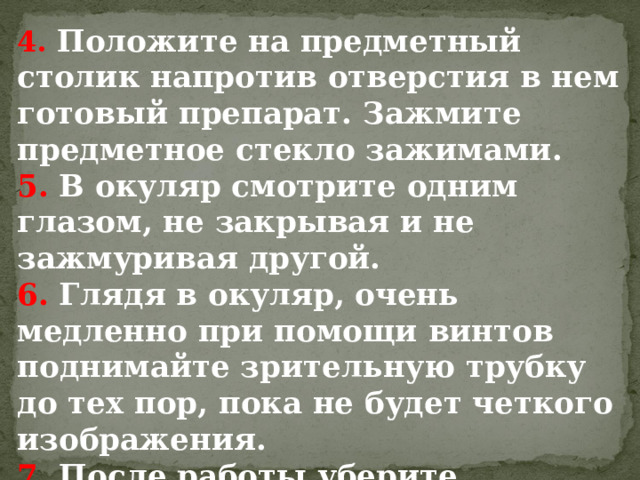 4.  Положите на предметный столик напротив отверстия в нем готовый препарат. Зажмите предметное стекло зажимами. 5. В окуляр смотрите одним глазом, не закрывая и не зажмуривая другой. 6. Глядя в окуляр, очень медленно при помощи винтов поднимайте зрительную трубку до тех пор, пока не будет четкого изображения. 7. После работы уберите микроскоп в футляр. 