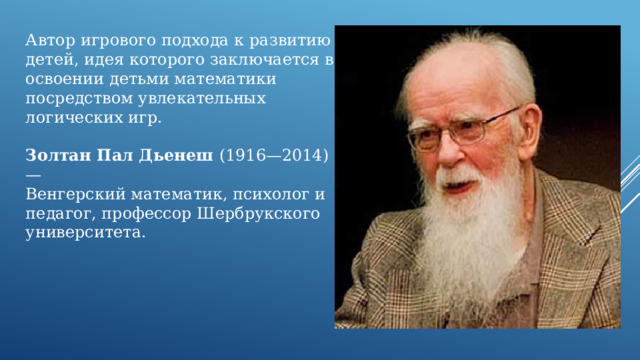 Автор игрового подхода к развитию детей, идея которого заключается в освоении детьми математики посредством увлекательных логических игр. Золтан Пал Дьенеш (1916—2014) — Венгерский математик, психолог и педагог, профессор Шербрукского университета. 