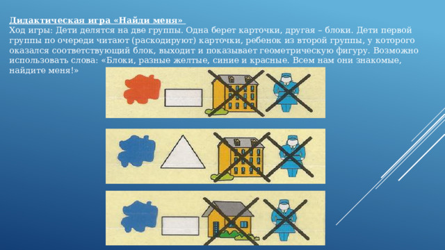 Дидактическая игра «Найди меня» Ход игры: Дети делятся на две группы. Одна берет карточки, другая – блоки. Дети первой группы по очереди читают (раскодируют) карточки, ребенок из второй группы, у которого оказался соответствующий блок, выходит и показывает геометрическую фигуру. Возможно использовать слова: «Блоки, разные желтые, синие и красные. Всем нам они знакомые, найдите меня!» 