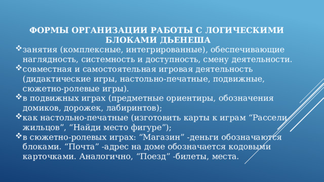 ФОРМЫ ОРГАНИЗАЦИИ РАБОТЫ С ЛОГИЧЕСКИМИ  БЛОКАМИ ДЬЕНЕША занятия (комплексные, интегрированные), обеспечивающие наглядность, системность и доступность, смену деятельности. совместная и самостоятельная игровая деятельность (дидактические игры, настольно-печатные, подвижные, сюжетно-ролевые игры). в подвижных играх (предметные ориентиры, обозначения домиков, дорожек, лабиринтов); как настольно-печатные (изготовить карты к играм “Рассели жильцов”, “Найди место фигуре”); в сюжетно-ролевых играх: “Магазин” -деньги обозначаются блоками. “Почта” -адрес на доме обозначается кодовыми карточками. Аналогично, “Поезд” -билеты, места. 