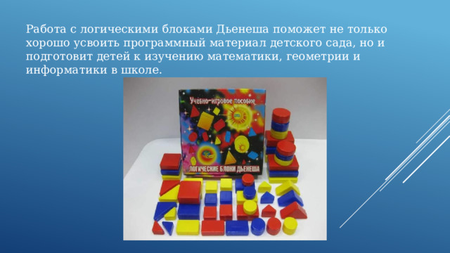 Работа с логическими блоками Дьенеша поможет не только хорошо усвоить программный материал детского сада, но и подготовит детей к изучению математики, геометрии и информатики в школе. 