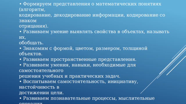 Задачи, которые мы решаем, используя логические блоки в  работе с детьми:  • Развиваем логическое мышление.  • Формируем представления о математических понятиях (алгоритм,  кодирование, декодирование информации, кодирование со знаком  отрицания).  • Развиваем умение выявлять свойства в объектах, называть их,  обобщать.  • Знакомим с формой, цветом, размером, толщиной объектов.  • Развиваем пространственные представления.  • Развиваем умения, навыки, необходимые для самостоятельного  решения учебных и практических задач.  • Воспитываем самостоятельность, инициативу, настойчивость в  достижении цели.  • Развиваем познавательные процессы, мыслительные операции.  • Развиваем творческие способности, воображение, фантазию,  способности к моделированию и конструированию. 