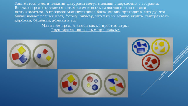 Заниматься с логическими фигурами могут малыши с двухлетнего возраста. Вначале предоставляется детям возможность самостоятельно с ними познакомиться. В процессе манипуляций с блоками они приходят к выводу, что блоки имеют разный цвет, форму, размер, что с ними можно играть: выстраивать дорожки, башенки, домики и т.д Малышам предлагаются самые простые игры.  Группировка по разным признакам: 
