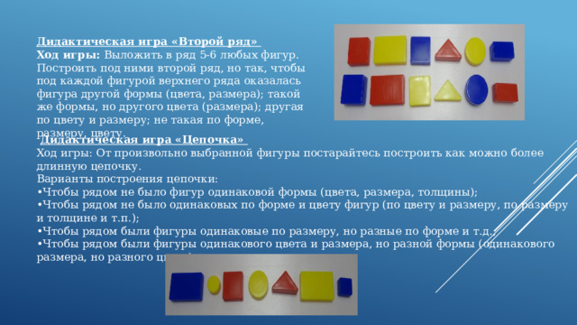 Дидактическая игра «Второй ряд»  Ход игры: Выложить в ряд 5-6 любых фигур. Построить под ними второй ряд, но так, чтобы под каждой фигурой верхнего ряда оказалась фигура другой формы (цвета, размера); такой же формы, но другого цвета (размера); другая по цвету и размеру; не такая по форме, размеру, цвету.        Дидактическая игра «Цепочка» Ход игры: От произвольно выбранной фигуры постарайтесь построить как можно более длинную цепочку. Варианты построения цепочки: • Чтобы рядом не было фигур одинаковой формы (цвета, размера, толщины); • Чтобы рядом не было одинаковых по форме и цвету фигур (по цвету и размеру, по размеру и толщине и т.п.); • Чтобы рядом были фигуры одинаковые по размеру, но разные по форме и т.д.; • Чтобы рядом были фигуры одинакового цвета и размера, но разной формы (одинакового размера, но разного цвета). 