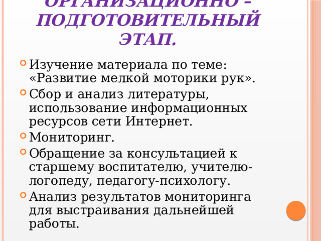 Организационно – подготовительный этап. Изучение материала по теме: «Развитие мелкой моторики рук». Сбор и анализ литературы, использование информационных ресурсов сети Интернет. Мониторинг. Обращение за консультацией к старшему воспитателю, учителю-логопеду, педагогу-психологу. Анализ результатов мониторинга для выстраивания дальнейшей работы. 