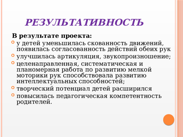 РЕЗУЛЬТАТИВНОСТЬ   В результате проекта: у детей уменьшилась скованность движений, появилась согласованность действий обеих рук улучшилась артикуляция, звукопроизношение; целенаправленная, систематическая и планомерная работа по развитию мелкой моторики рук способствовала развитию интеллектуальных способностей; творческий потенциал детей расширился повысилась педагогическая компетентность родителей. 