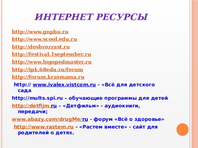 Интернет ресурсы http://www.gnpbu.ru http://www.scool.edu.ru http://doshvozrast.ru http://festival . 1september.ru http://www.logopedmaster.ru http :// ipk .68 edu . ru / forum http :// forum . krasmama . ru  http:// www.ivalex.vistcom.ru - «Всё для детского сада http://mults.spi.ru – обучающие программы для детей http :// detfijm . ru – «Детфильм» - аудиокниги, передачи; www . abazy . com / drugMe / ru - форум «Всё о здоровье»  http://www.rastem.ru - «Растем вместе» - сайт для родителей о детях. 