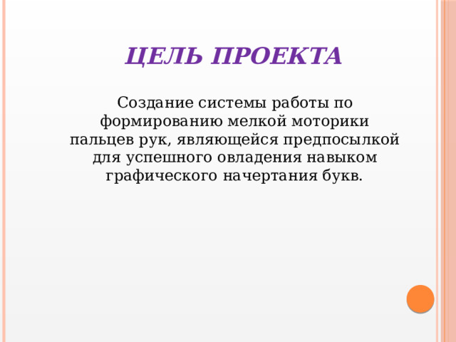  ЦЕЛЬ ПРОЕКТА  Создание системы работы по формированию мелкой моторики пальцев рук, являющейся предпосылкой для успешного овладения навыком графического начертания букв. 