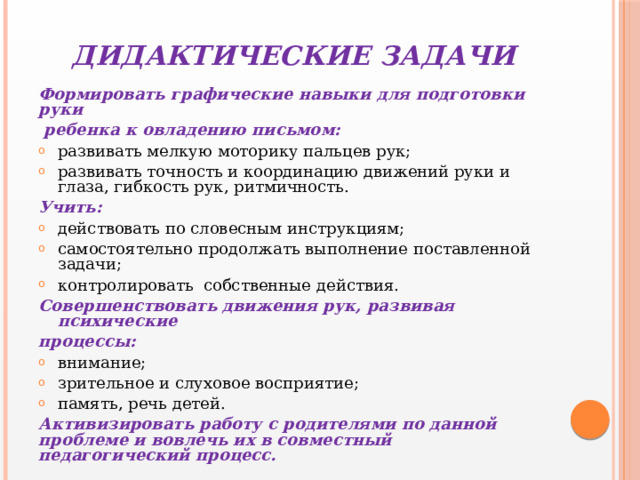 ДИДАКТИЧЕСКИЕ ЗАДАЧИ Формировать графические навыки для подготовки руки  ребенка к овладению письмом: развивать мелкую моторику пальцев рук; развивать точность и координацию движений руки и глаза, гибкость рук, ритмичность. Учить: действовать по словесным инструкциям; самостоятельно продолжать выполнение поставленной задачи; контролировать собственные действия. Совершенствовать движения рук, развивая психические процессы: внимание; зрительное и слуховое восприятие; память, речь детей. Активизировать работу с родителями по данной проблеме и вовлечь их в совместный педагогический процесс. 