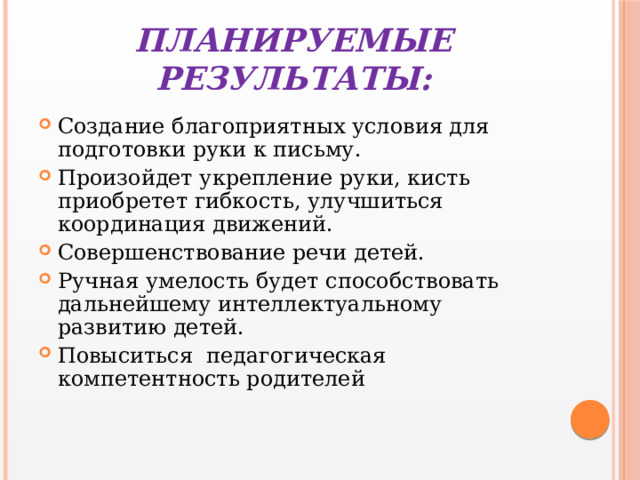 Планируемые результаты: Создание благоприятных условия для подготовки руки к письму. Произойдет укрепление руки, кисть приобретет гибкость, улучшиться координация движений. Совершенствование речи детей. Ручная умелость будет способствовать дальнейшему интеллектуальному развитию детей. Повыситься педагогическая компетентность родителей 