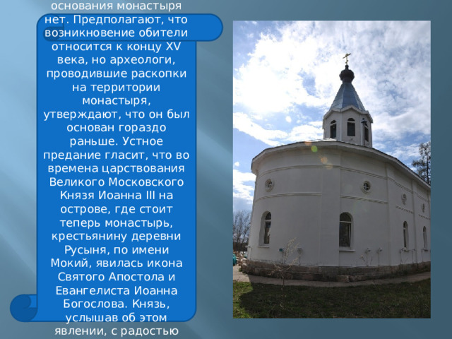 ИНТЕРЕСНЫЕ ФАКТЫ: Точных сведений о дате основания монастыря нет. Предполагают, что возникновение обители относится к концу XV века, но археологи, проводившие раскопки на территории монастыря, утверждают, что он был основан гораздо раньше. Устное предание гласит, что во времена царствования Великого Московского Князя Иоанна III на острове, где стоит теперь монастырь, крестьянину деревни Русыня, по имени Мокий, явилась икона Святого Апостола и Евангелиста Иоанна Богослова. Князь, услышав об этом явлении, с радостью повелел основать здесь монастырь во имя этого святого. 