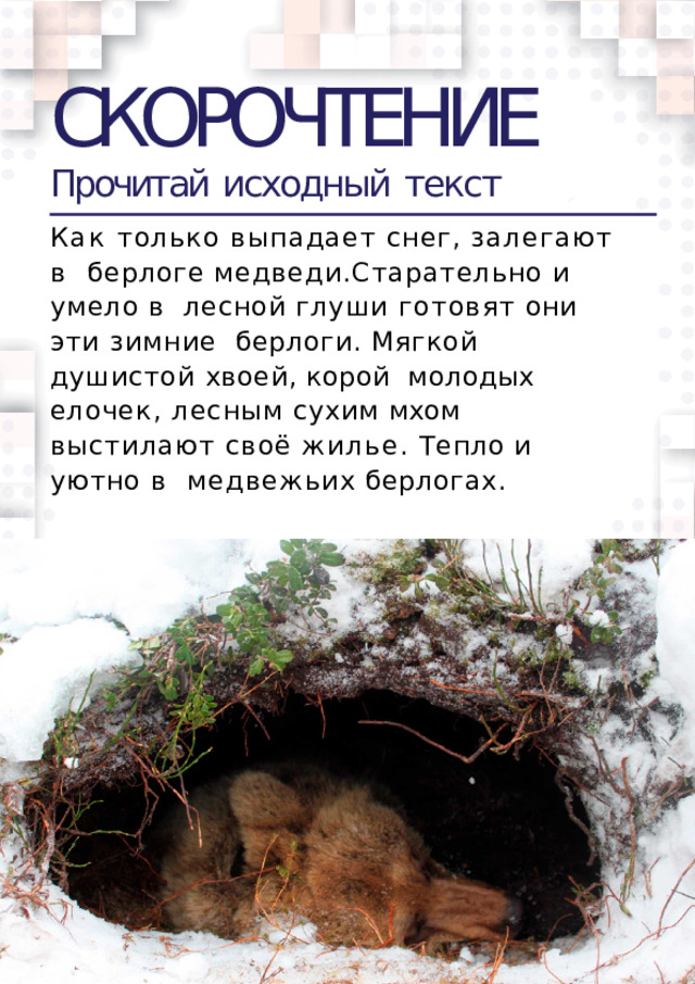 СКОРОЧТЕНИЕ Прочитай  исходный  текст Как только выпадает снег, залегают в  берлоге  медведи.Старательно  и  умело  в  лесной глуши готовят они эти зимние  берлоги. Мягкой душистой хвоей, корой  молодых елочек, лесным сухим мхом  выстилают своё жилье. Тепло и уютно в  медвежьих  берлогах.  