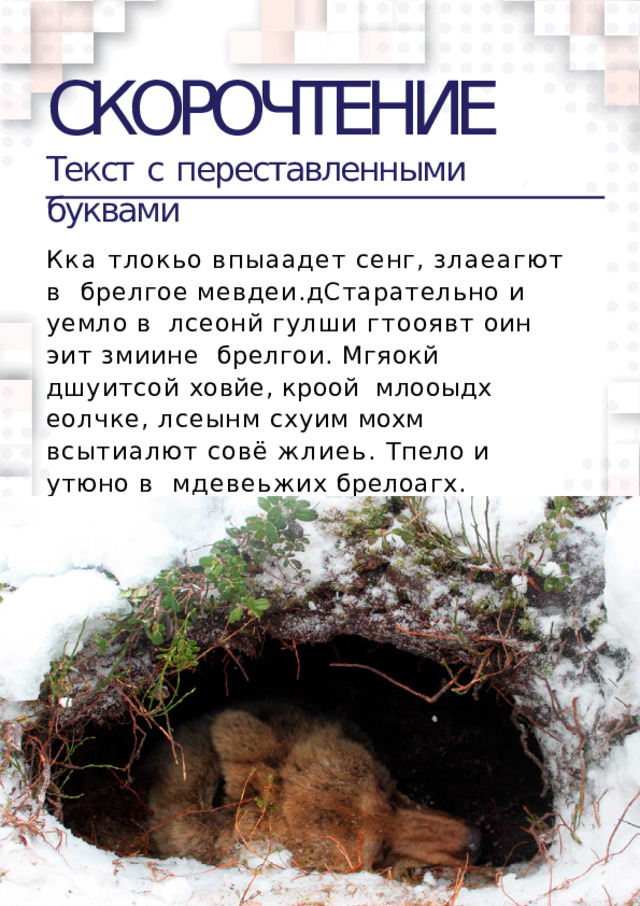 СКОРОЧТЕНИЕ Текст  c  переставленными  буквами Кка тлокьо впыаадет сенг, злаеагют в  брелгое  мевдеи.дСтарательно  и  уемло  в  лсеонй гулши гтооявт оин эит змиине  брелгои. Мгяокй дшуитсой ховйе, кроой  млооыдх еолчке, лсеынм схуим мохм  всытиалют совё жлиеь. Тпело и утюно в  мдевеьжих  брелоагх.  