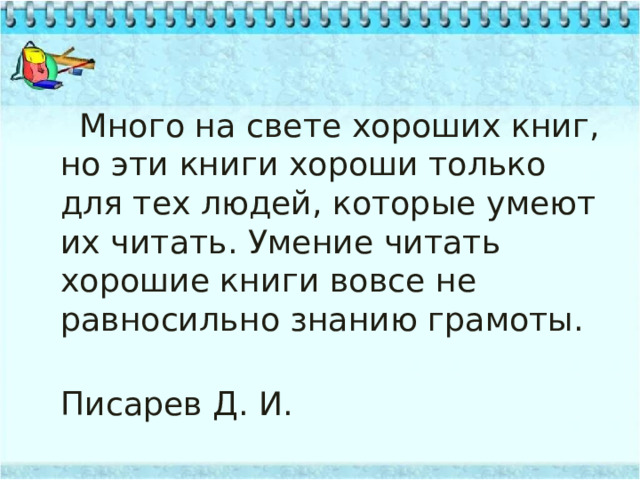  Много на свете хороших книг, но эти книги хороши только для тех людей, которые умеют их читать. Умение читать хорошие книги вовсе не равносильно знанию грамоты.  Писарев Д. И. 